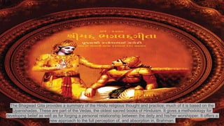 The Bhagwad Gita provides a summary of the Hindu religious thought and practice; much of it is based on the
Upanishadas. These are part of the Vedas, the oldest sacred books of Hinduism. It gives a methodology for
developing belief as well as for forging a personal relationship between the deity and his/her worshipper. It offers a
new approach to the full perception of, and absorption in, Brahman.
 