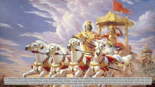 The Bhagwad Gita is the most widely read and revered religious text of the world. The State of Haryana is proud of the fact that this legendary epic was orated
by Lord Krishna at Jyotisar (Kurukshetra), which is located here. Further, it was also compiled by Veda Vyasa on the bank of river Saraswati, which was once a
perennial river of this State. Hence, the greatest philosophy of life is associated with Haryana because Lord Krishna had given the Supreme Sermon to Arjuna
on this land.
 