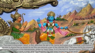 This poem is long poem, which, in fact, describes the gist of life, karma and duties of an individual. Lord Krishna
narrates to Arjuna how he should do his duty and become a part of the Ultimate Soul. This poem forms the sixteenth
chapters (adhyayas) of the Mahabharata, written by Veda Vyasa. It is in the form of. Sanskrit hymns (Shlokas). Let
us study, in brief, what The Bhagwad Gita tells every human form of the world.
 