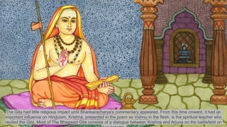 The Gita had little religious impact until Shankaracharya’s commentary appeared. From this time onward, it had an
important influence on Hinduism. Krishna, presented in the poem as Vishnu in the flesh, is the spiritual teacher who
recited the Gita. Most of The Bhagwad Gita consists of a dialogue between Krishna and Arjuna on the battlefield on
 