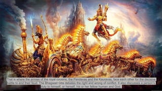 That is where the armies of the royal cousins, the Pandavas and the Kauravas, face each other for the decisive
battle to end their feud. The Bhagwad Gita debates the right and wrong of conflict. It also discusses a person’s
duty to himself, or herself, his or her fellow human and God.
 