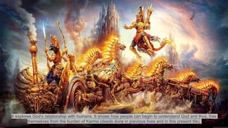 It explores God’s relationship with humans. It shows how people can begin to understand God and thus, free
themselves from the burden of Karma (deeds done in previous lives and in this present life).
 