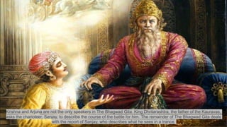 Krishna and Arjuna are not the only speakers in The Bhagwad Gita. King Dhritarashtra, the father of the Kauravas,
asks the charioteer, Sanjay, to describe the course of the battle for him. The remainder of The Bhagwad Gita deals
with the report of Sanjay, who describes what he sees in a trance.
 