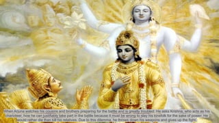 When Arjuna watches his cousins and brothers preparing for the battle and is greatly troubled. He asks Krishna, who acts as his
charioteer, how he can justifiably take part in the battle because it must be wrong to slay his kinsfolk for the sake of power. He
would rather die than kill his relatives. Due to this dilemma, he throws down his weapons and gives up the fight.
 
