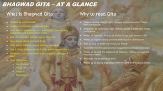 What is Bhagwad Gita
 Spoken by Lord Himself
 Spoken in a horrible / confused state
 Both Shruti ( Spoken by Lord) and Smriti ( Case Studies,
explanation ) & called Gitopnishad.
 Life user manual / Teaches way of life to be.
 Give details about Soul and Body
 Talks about different nature of every individual
 Not a Hindu religious book. It is for entire human race.
 Whatever is there and there is not, is given in Bhagwad
Gita
 Total 700 verses
 Lord Krishna-574
 Arjuna – 84
 Sanjay-41
 Dhritrashtra -1
Why to read Gita
 Helps in doing what is right , remove confusions which begin
from confusions.
 Empowers to make your own choices, builds a sense and boost
confidence.
 Makes us tolerant , how to be stable in ups and downs of life
 Makes us vigilant about positive and negative distractions
 Tells us how to make our mind ,our friend.
 Trains the mind to give positive suggestions instead of excuses.
 Makes us to look the presence of Divinity / creator everywhere,
in every creation
 Removes the tendency of envy
 Makes us to derive inspiration from the one who is doing better.
BHAGWAD GITA – AT A GLANCE
 