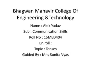 Bhagwan Mahavir College Of
Engineering &Technology
Name : Alok Yadav
Sub : Communication Skills
Roll No : 15MED404
En.roll :
Topic : Tenses
Guided By : Mr.s Sunita Vyas
 