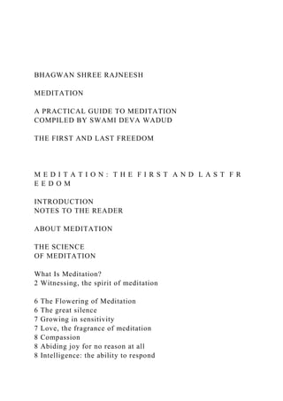 BHAGWAN SHREE RAJNEESH
MEDITATION
A PRACTICAL GUIDE TO MEDITATION
COMPILED BY SWAMI DEVA WADUD
THE FIRST AND LAST FREEDOM
M E D I T A T I O N : T H E F I R S T A N D L A S T F R
E E D O M
INTRODUCTION
NOTES TO THE READER
ABOUT MEDITATION
THE SCIENCE
OF MEDITATION
What Is Meditation?
2 Witnessing, the spirit of meditation
6 The Flowering of Meditation
6 The great silence
7 Growing in sensitivity
7 Love, the fragrance of meditation
8 Compassion
8 Abiding joy for no reason at all
8 Intelligence: the ability to respond
 