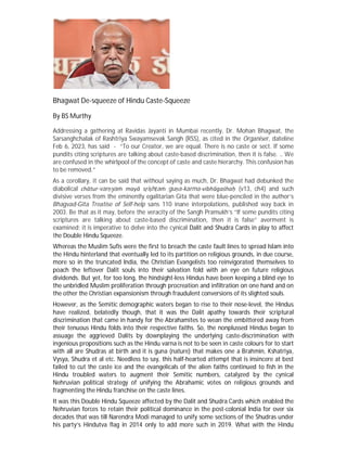 Bhagwat De-squeeze of Hindu Caste-Squeeze
By BS Murthy
Addressing a gathering at Ravidas Jayanti in Mumbai recently, Dr. Mohan Bhagwat, the
Sarsanghchalak of Rashtriya Swayamsevak Sangh (RSS), as cited in the Organiser, dateline
Feb 6, 2023, has said - “To our Creator, we are equal. There is no caste or sect. If some
pundits citing scriptures are talking about caste-based discrimination, then it is false. .. We
are confused in the whirlpool of the concept of caste and caste hierarchy. This confusion has
to be removed.”
As a corollary, it can be said that without saying as much, Dr. Bhagwat had debunked the
diabolical chātur-varṇyaṁ mayā sṛiṣhṭaṁ guṇa-karma-vibhāgaśhaḥ (v13, ch4) and such
divisive verses from the eminently egalitarian Gita that were blue-penciled in the author’s
Bhagvad-Gita Treatise of Self-help sans 110 inane interpolations, published way back in
2003. Be that as it may, before the veracity of the Sangh Pramukh’s “If some pundits citing
scriptures are talking about caste-based discrimination, then it is false” averment is
examined; it is imperative to delve into the cynical Dalit and Shudra Cards in play to affect
the Double Hindu Squeeze.
Whereas the Muslim Sufis were the first to breach the caste fault lines to spread Islam into
the Hindu hinterland that eventually led to its partition on religious grounds, in due course,
more so in the truncated India, the Christian Evangelists too reinvigorated themselves to
poach the leftover Dalit souls into their salvation fold with an eye on future religious
dividends. But yet, for too long, the hindsight-less Hindus have been keeping a blind eye to
the unbridled Muslim proliferation through procreation and infiltration on one hand and on
the other the Christian expansionism through fraudulent conversions of its slighted souls.
However, as the Semitic demographic waters began to rise to their nose-level, the Hindus
have realized, belatedly though, that it was the Dalit apathy towards their scriptural
discrimination that came in handy for the Abrahamites to wean the embittered away from
their tenuous Hindu folds into their respective faiths. So, the nonplussed Hindus began to
assuage the aggrieved Dalits by downplaying the underlying caste-discrimination with
ingenious propositions such as the Hindu varna is not to be seen in caste colours for to start
with all are Shudras at birth and it is guna (nature) that makes one a Brahmin, Kshatriya,
Vysya, Shudra et al etc. Needless to say, this half-hearted attempt that is insincere at best
failed to cut the caste ice and the evangelicals of the alien faiths continued to fish in the
Hindu troubled waters to augment their Semitic numbers, catalyzed by the cynical
Nehruvian political strategy of unifying the Abrahamic votes on religious grounds and
fragmenting the Hindu franchise on the caste lines.
It was this Double Hindu Squeeze affected by the Dalit and Shudra Cards which enabled the
Nehruvian forces to retain their political dominance in the post-colonial India for over six
decades that was till Narendra Modi managed to unify some sections of the Shudras under
his party’s Hindutva flag in 2014 only to add more such in 2019. What with the Hindu
 