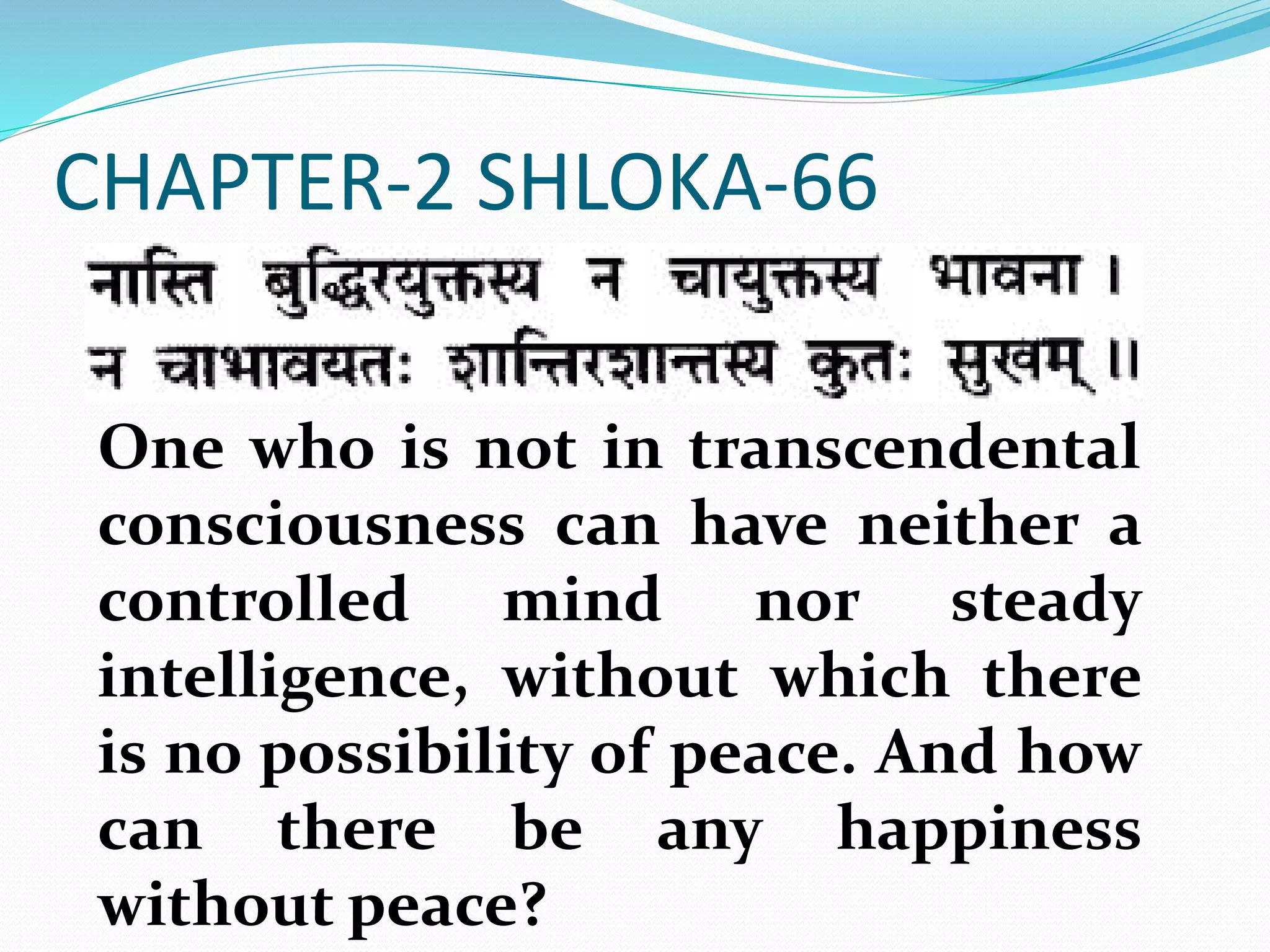 CHAPTER-2 SHLOKA-66
One who is not in transcendental
consciousness can have neither a
controlled mind nor steady
intelligence, without which there
is no possibility of peace. And how
can there be any happiness
without peace?
 