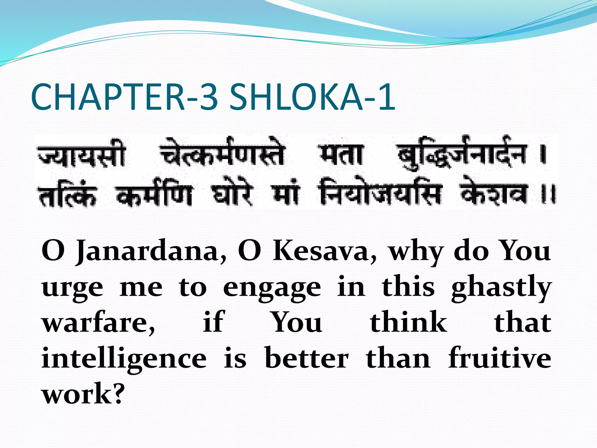 CHAPTER-3 SHLOKA-1
O Janardana, O Kesava, why do You
urge me to engage in this ghastly
warfare, if You think that
intelligence is better than fruitive
work?
 
