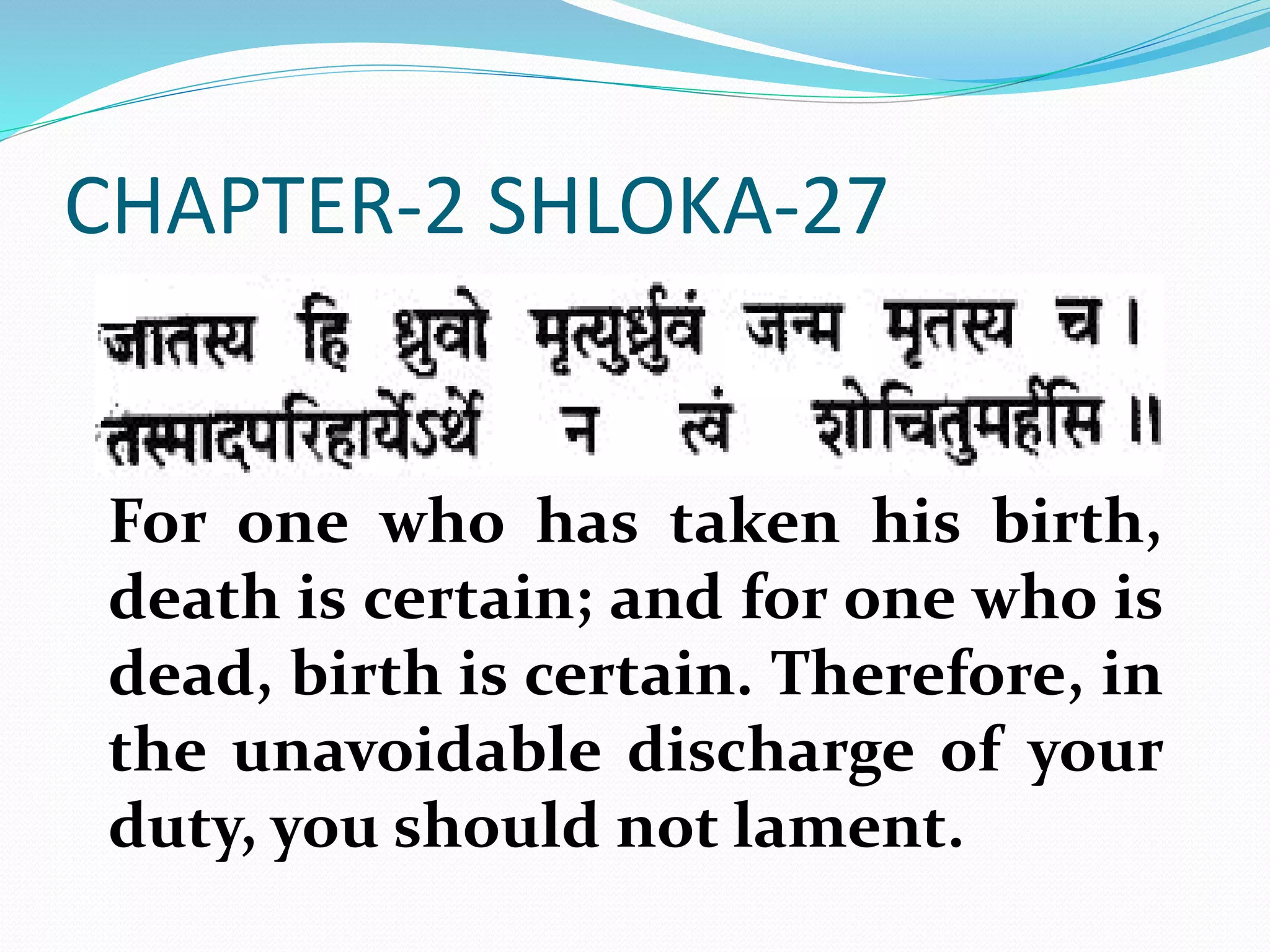 CHAPTER-2 SHLOKA-27
For one who has taken his birth,
death is certain; and for one who is
dead, birth is certain. Therefore, in
the unavoidable discharge of your
duty, you should not lament.
 
