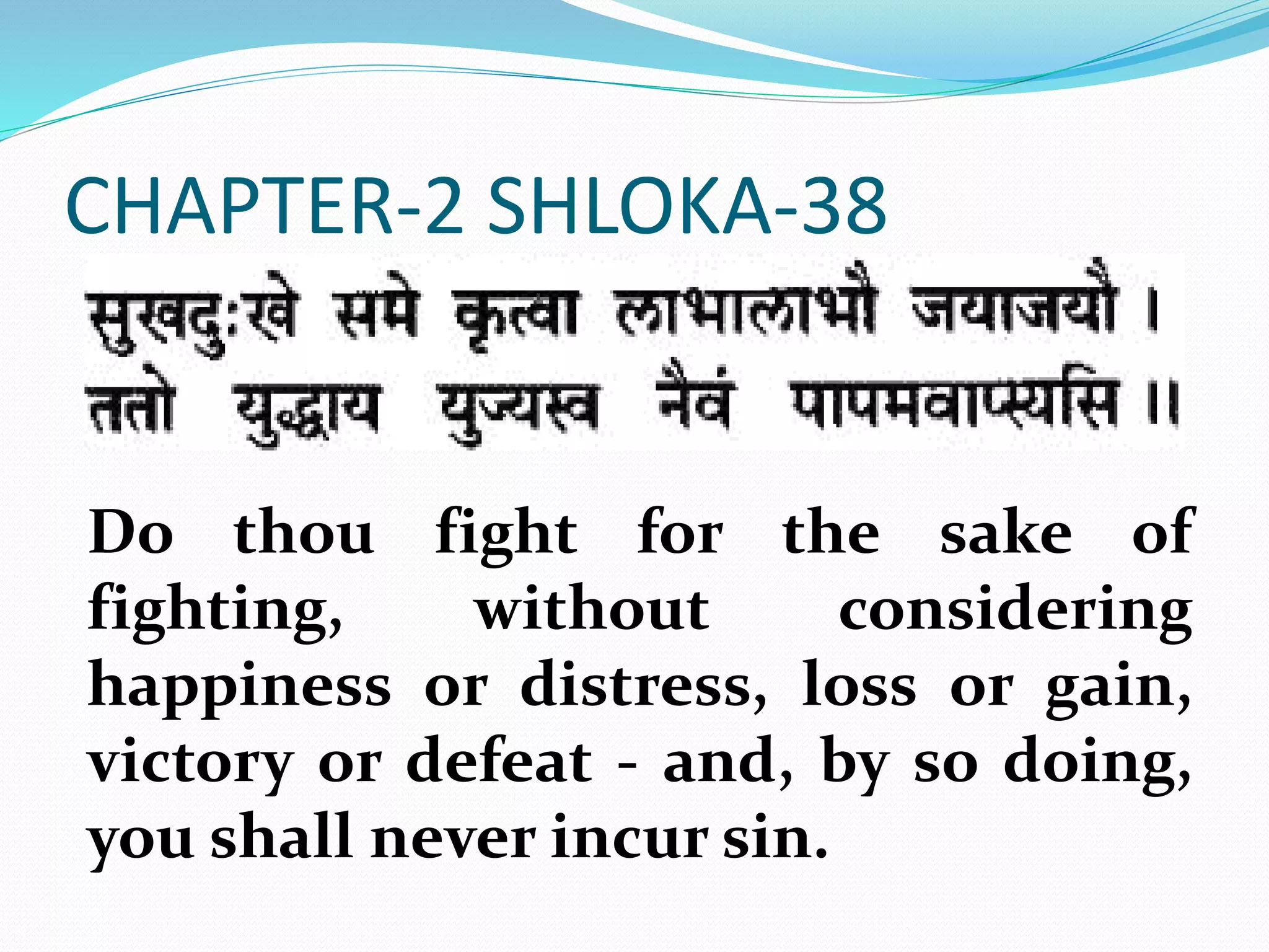 CHAPTER-2 SHLOKA-38
Do thou fight for the sake of
fighting, without considering
happiness or distress, loss or gain,
victory or defeat - and, by so doing,
you shall never incur sin.
 
