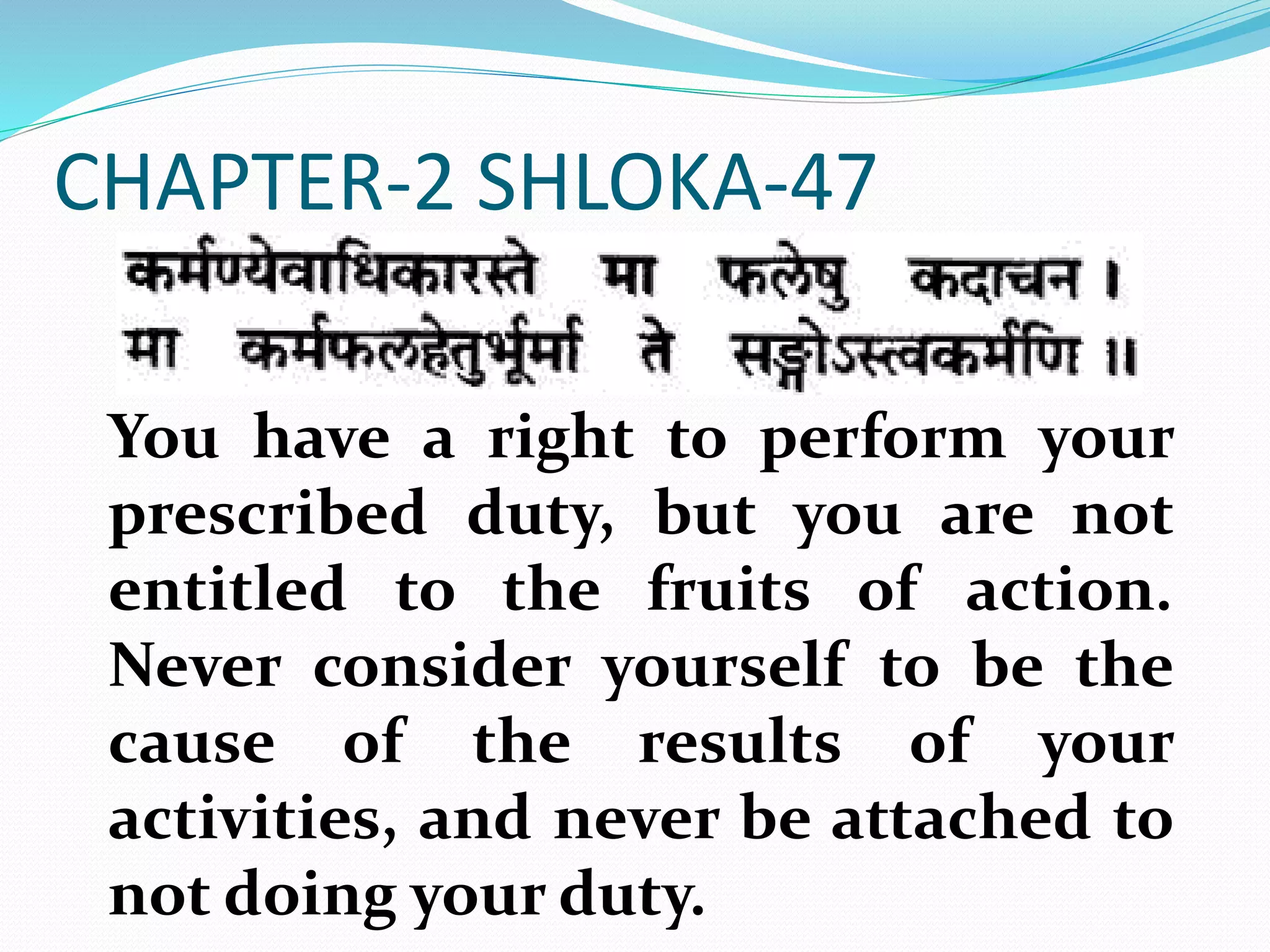 CHAPTER-2 SHLOKA-47
You have a right to perform your
prescribed duty, but you are not
entitled to the fruits of action.
Never consider yourself to be the
cause of the results of your
activities, and never be attached to
not doing your duty.
 