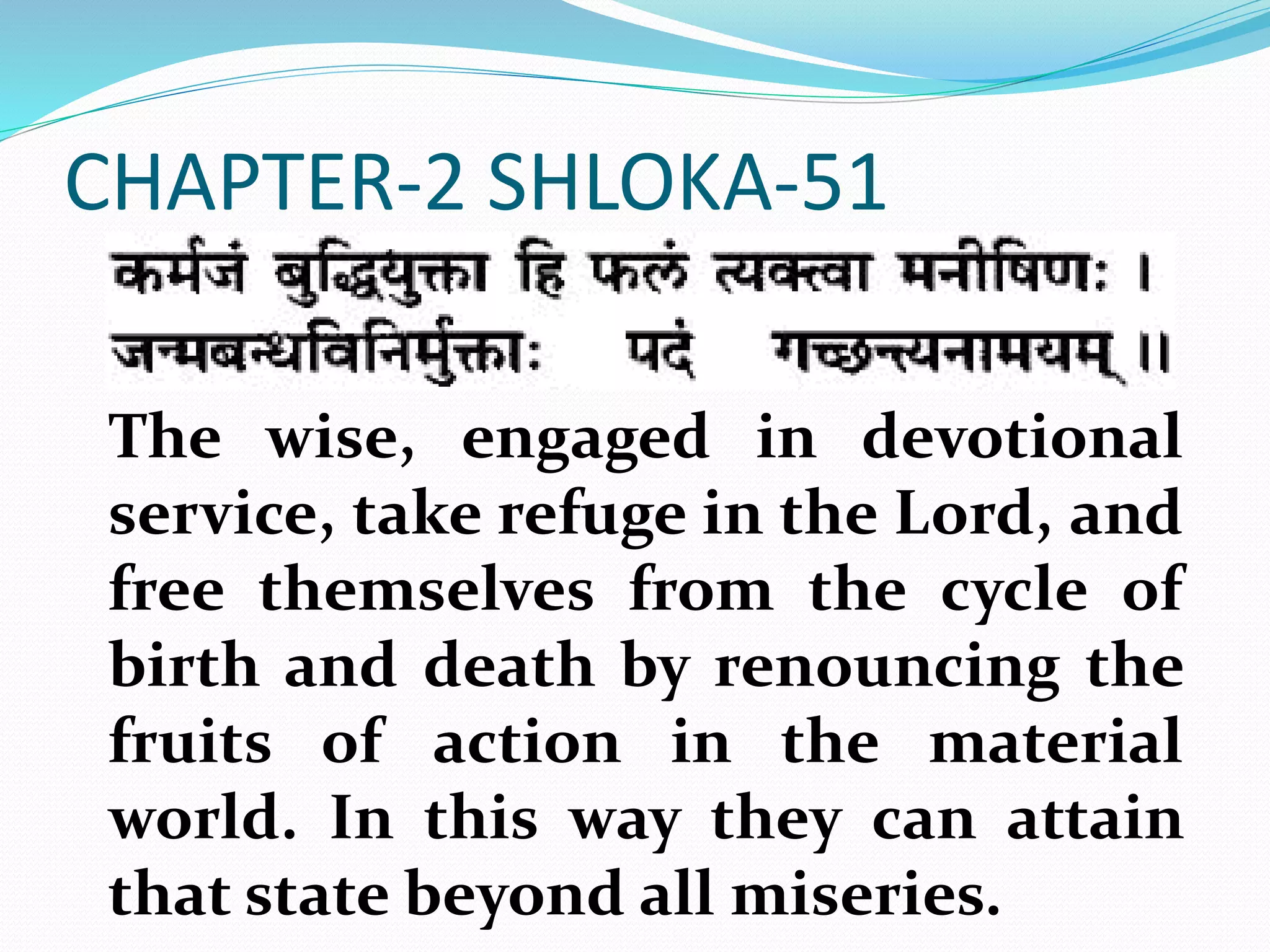 CHAPTER-2 SHLOKA-51
The wise, engaged in devotional
service, take refuge in the Lord, and
free themselves from the cycle of
birth and death by renouncing the
fruits of action in the material
world. In this way they can attain
that state beyond all miseries.
 