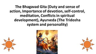 The Bhagavad Gita (Duty and sense of
action, Importance of devotion, self-control,
meditation, Conflicts in spiritual
development), Ayurveda (The Tridosha
system and personality)
 