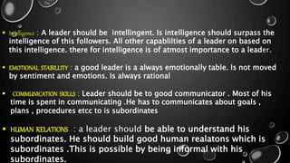  Intelligence : A leader should be intellingent. Is intelligence should surpass the
intelligence of this followers. All other capablilties of a leader on based on
this intelligence. there for intelligence is of atmost importance to a leader.
 EMOTIONAL STABILLITY : a good leader is a always emotionally table. Is not moved
by sentiment and emotions. Is always rational
 COMMUNICATION SKILLS : Leader should be to good communicator . Most of his
time is spent in communicating .He has to communicates about goals ,
plans , procedures etcc to is subordinates
 HUMAN RELATIONS : a leader should be able to understand his
subordinates. He should build good human realatons which is
subordinates .This is possible by being informal with his
subordinates.
 