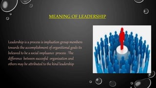 MEANING OF LEADERSHIP
Leadership is a process is impluation group members
towards the accomplishment of organitional goals its
beleaved to be a social impluance process . The
difference between succesful organisation and
others may be attributed to the kind leadership
 