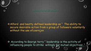 DEFINATION OF LEADERSHIP
Alford and beatty defined leadership as “ The ability to
secure desirable action from a group of followers voluntarily
without the use ofcoerejon
 According to George terry “ leadership is the activity of
influencing people to strike willingly for mutual objectives .”
 