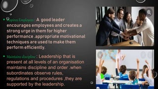  Inspires Employees : A good leader
encourages employees and creates a
strong urge in them for higher
performance .appropriate motivational
techniques are used to make them
perform efficiently.
 Maintains discipline : Leadership that is
present at all levels of an organisation
maintains discipline and order .when
subordinates observe rules,
regulations and procedures ,they are
supported by the leadership.
 