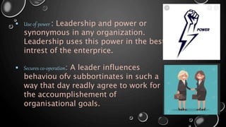  Use of power : Leadership and power or
synonymous in any organization.
Leadership uses this power in the best
intrest of the enterprice.
 Secures co-operation: A leader influences
behaviou ofv subbortinates in such a
way that day readly agree to work for
the accoumplishement of
organisational goals.
 