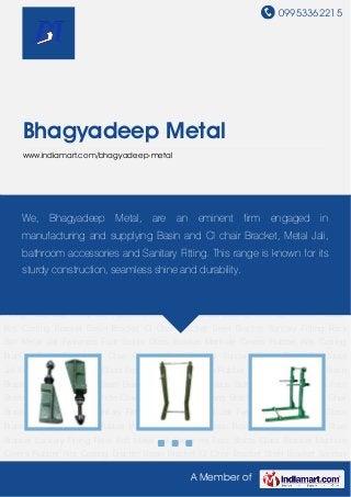 09953362215
A Member of
Bhagyadeep Metal
www.indiamart.com/bhagyadeep-metal
Casting Bracket Basin Bracket CI Chair Bracket Steel Bracket Sanitary Fitting Rack Bolt Metal
Jali Fasteners Foot Stools Glass Bracket Manhole Covers Rubber Kits Casting Bracket Basin
Bracket CI Chair Bracket Steel Bracket Sanitary Fitting Rack Bolt Metal Jali Fasteners Foot
Stools Glass Bracket Manhole Covers Rubber Kits Casting Bracket Basin Bracket CI Chair
Bracket Steel Bracket Sanitary Fitting Rack Bolt Metal Jali Fasteners Foot Stools Glass
Bracket Manhole Covers Rubber Kits Casting Bracket Basin Bracket CI Chair Bracket Steel
Bracket Sanitary Fitting Rack Bolt Metal Jali Fasteners Foot Stools Glass Bracket Manhole
Covers Rubber Kits Casting Bracket Basin Bracket CI Chair Bracket Steel Bracket Sanitary
Fitting Rack Bolt Metal Jali Fasteners Foot Stools Glass Bracket Manhole Covers Rubber
Kits Casting Bracket Basin Bracket CI Chair Bracket Steel Bracket Sanitary Fitting Rack
Bolt Metal Jali Fasteners Foot Stools Glass Bracket Manhole Covers Rubber Kits Casting
Bracket Basin Bracket CI Chair Bracket Steel Bracket Sanitary Fitting Rack Bolt Metal
Jali Fasteners Foot Stools Glass Bracket Manhole Covers Rubber Kits Casting Bracket Basin
Bracket CI Chair Bracket Steel Bracket Sanitary Fitting Rack Bolt Metal Jali Fasteners Foot
Stools Glass Bracket Manhole Covers Rubber Kits Casting Bracket Basin Bracket CI Chair
Bracket Steel Bracket Sanitary Fitting Rack Bolt Metal Jali Fasteners Foot Stools Glass
Bracket Manhole Covers Rubber Kits Casting Bracket Basin Bracket CI Chair Bracket Steel
Bracket Sanitary Fitting Rack Bolt Metal Jali Fasteners Foot Stools Glass Bracket Manhole
Covers Rubber Kits Casting Bracket Basin Bracket CI Chair Bracket Steel Bracket Sanitary
We, Bhagyadeep Metal, are an eminent firm engaged in
manufacturing and supplying Basin and CI chair Bracket, Metal Jali,
bathroom accessories and Sanitary Fitting. This range is known for its
sturdy construction, seamless shine and durability.
 