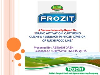 A Summer Internship Report On
“BRAND ACTIVATION: CAPTURING
CLIENT’S FEEDBACK IN FROZIT DIVISION
OF RUCHI FOOD LINE”
Presented By : ABINASH DASH
Guidance Of : DIBYAJYOTI MOHAPATRA
 