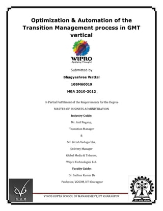 Optimization & Automation of the
Transition Management process in GMT
                vertical




                          Submitted by

                    Bhagyashree Wattal

                          10BM60019

                       MBA 2010-2012


      In Partial Fulfillment of the Requirements for the Degree

             MASTER OF BUSINESS ADMINISTRATION

                          Industry Guide:

                          Mr. Anil Nagaraj,

                        Transition Manager

                                 &

                       Mr. Girish Vedagarbha,

                         Delivery Manager

                      Global Media & Telecom,

                      Wipro Technologies Ltd.

                           Faculty Guide:

                        Dr. Sadhan Kumar De

                  Professor, VGSOM, IIT Kharagpur



      VINOD GUPTA SCHOOL OF MANAGEMENT, IIT KHARAGPUR             Page 1
 