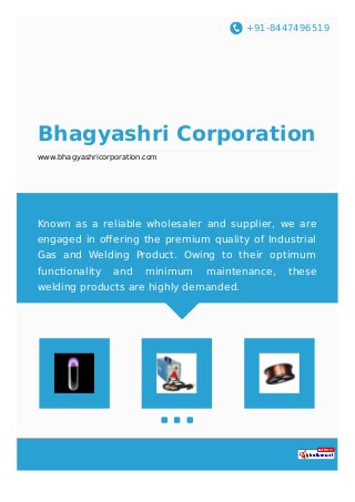 +91-8447496519
Bhagyashri Corporation
www.bhagyashricorporation.com
Known as a reliable wholesaler and supplier, we are
engaged in oﬀering the premium quality of Industrial
Gas and Welding Product. Owing to their optimum
functionality and minimum maintenance, these
welding products are highly demanded.
 
