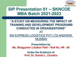 SIP Presentation 01 – SKNCOE
MBA Batch 2021-2023
Presentation by
Ms. Bhagyashri Liladhar Patil – Roll No. HR - 06
Under the Guidance of
Prof. Dr. Sanket L. Charkha
“A STUDY ON MEASURING THE IMPACT OF
TRAINING AND DEVELOPMENT PROGRAMS
CONDUCTED IN ORGANIZATIONS”
AT
SM EXPRESS LOGISTICS PVT LTD ANDHERI,
MUMBAI
 