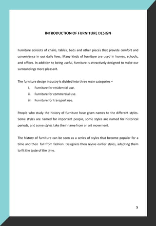 INTRODUCTION OF FURNITURE DESIGN
Furniture consists of chairs, tables, beds and other pieces that provide comfort and
convenience in our daily lives. Many kinds of furniture are used in homes, schools,
and offices. In addition to being useful, furniture is attractively designed to make our
surroundings more pleasant.
The furniture design industry is divided into three main categories –
i. Furniture for residential use.
ii. Furniture for commercial use.
iii. Furniture for transport use.
People who study the history of furniture have given names to the different styles.
Some styles are named for important people, some styles are named for historical
periods, and some styles take their name from an art movement.
The history of furniture can be seen as a series of styles that become popular for a
time and then fall from fashion. Designers then revive earlier styles, adapting them
to fit the taste of the time.
5
 