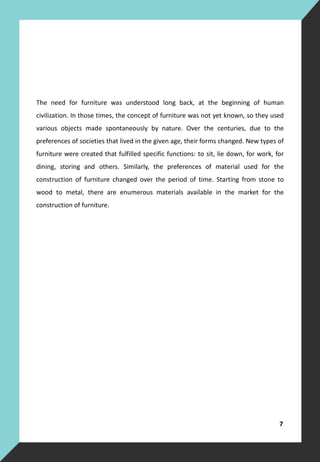 The need for furniture was understood long back, at the beginning of human
civilization. In those times, the concept of furniture was not yet known, so they used
various objects made spontaneously by nature. Over the centuries, due to the
preferences of societies that lived in the given age, their forms changed. New types of
furniture were created that fulfilled specific functions: to sit, lie down, for work, for
dining, storing and others. Similarly, the preferences of material used for the
construction of furniture changed over the period of time. Starting from stone to
wood to metal, there are enumerous materials available in the market for the
construction of furniture.
7
 