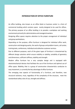 INTRODUCTION OF OFFICE FURNITURE
An office building, also known as an office block or business center is a form of
commercial building which contains space mainly designed to be used for offices.
The primary purpose of an office building is to provide a workplace and working
environment primarily for administrative and managerial workers.
Designing office spaces requires attention to the proper arrangement of individual
and group workstations.
Depending on the purpose, office furniture is designed for individual office work,
construction and designing works, the work of groups and problem teams, call center,
training tasks, conferences, individual and collective customer services.
Due to different purposes, each of the given types of furniture is characterised by
different design solutions which ensure mobility or stability, variability of geometry
and dimensions, sufficient stiffness, stability and strength.
Modern office furniture has a very complex design and is equipped with
electromechanical devices that facilitate the use of the furniture and optimal use of
office space. Mobility, that is a group of construction characteristics conducive to
easy movement, is currently the key advantage of office furniture.
The emerging new aspects of functionality of a furniture, and therefore, new
structural solutions, must, regardless of the complexity of the structure, meet the
standardised safety rules of use, strength and stiffness.
10
 
