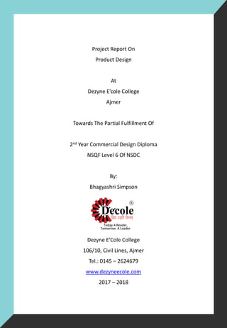 Project Report On
Product Design
At
Dezyne E’cole College
Ajmer
Towards The Partial Fulfillment Of
2nd Year Commercial Design Diploma
NSQF Level 6 Of NSDC
By:
Bhagyashri Simpson
Dezyne E’Cole College
106/10, Civil Lines, Ajmer
Tel.: 0145 – 2624679
www.dezyneecole.com
2017 – 2018
 