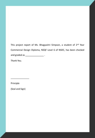 This project report of Ms. Bhagyashri Simpson, a student of 2nd Year
Commercial Design Diploma, NSQF Level 6 of NSDC, has been checked
and graded as _______________ .
Thank You.
_______________
Principle
(Seal and Sign)
 