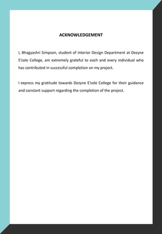 ACKNOWLEDGEMENT
I, Bhagyashri Simpson, student of Interior Design Department at Dezyne
E’cole College, am extremely grateful to each and every individual who
has contributed in successful completion on my project.
I express my gratitude towards Dezyne E’cole College for their guidance
and constant support regarding the completion of the project.
 