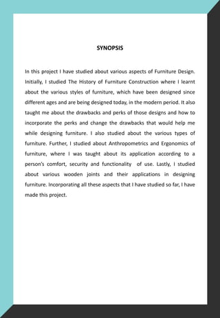 SYNOPSIS
In this project I have studied about various aspects of Furniture Design.
Initially, I studied The History of Furniture Construction where I learnt
about the various styles of furniture, which have been designed since
different ages and are being designed today, in the modern period. It also
taught me about the drawbacks and perks of those designs and how to
incorporate the perks and change the drawbacks that would help me
while designing furniture. I also studied about the various types of
furniture. Further, I studied about Anthropometrics and Ergonomics of
furniture, where I was taught about its application according to a
person’s comfort, security and functionality of use. Lastly, I studied
about various wooden joints and their applications in designing
furniture. Incorporating all these aspects that I have studied so far, I have
made this project.
 