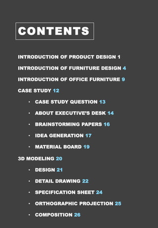 CONTENTS
INTRODUCTION OF PRODUCT DESIGN 1
INTRODUCTION OF FURNITURE DESIGN 4
INTRODUCTION OF OFFICE FURNITURE 9
CASE STUDY 12
• CASE STUDY QUESTION 13
• ABOUT EXECUTIVE’S DESK 14
• BRAINSTORMING PAPERS 16
• IDEA GENERATION 17
• MATERIAL BOARD 19
3D MODELING 20
• DESIGN 21
• DETAIL DRAWING 22
• SPECIFICATION SHEET 24
• ORTHOGRAPHIC PROJECTION 25
• COMPOSITION 26
 