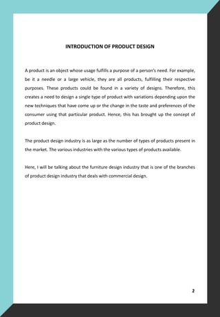 INTRODUCTION OF PRODUCT DESIGN
A product is an object whose usage fulfills a purpose of a person’s need. For example,
be it a needle or a large vehicle, they are all products, fulfilling their respective
purposes. These products could be found in a variety of designs. Therefore, this
creates a need to design a single type of product with variations depending upon the
new techniques that have come up or the change in the taste and preferences of the
consumer using that particular product. Hence, this has brought up the concept of
product design.
The product design industry is as large as the number of types of products present in
the market. The various industries with the various types of products available.
Here, I will be talking about the furniture design industry that is one of the branches
of product design industry that deals with commercial design.
2
 