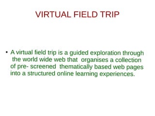 VIRTUAL FIELD TRIP
● A virtual field trip is a guided exploration through
the world wide web that organises a collection
of pre- screened thematically based web pages
into a structured online learning experiences.
 
