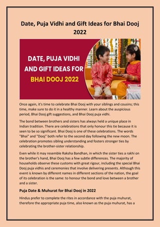 Date, Puja Vidhi and Gift Ideas for Bhai Dooj
2022
Once again, it's time to celebrate Bhai Dooj with your siblings and cousins; this
time, make sure to do it in a healthy manner. Learn about the auspicious
period, Bhai Dooj gift suggestions, and Bhai Dooj puja vidhi.
The bond between brothers and sisters has always held a unique place in
Indian tradition. There are celebrations that only honour this tie because it is
seen to be so significant. Bhai Dooj is one of these celebrations. The words
"Bhai" and "Dooj" both refer to the second day following the new moon. The
celebration promotes sibling understanding and fosters stronger ties by
celebrating the brother-sister relationship.
Even while it may resemble Raksha Bandhan, in which the sister ties a rakhi on
the brother's hand, Bhai Dooj has a few subtle differences. The majority of
households observe these customs with great rigour, including the special Bhai
Dooj puja vidhis and ceremonies that involve delivering presents. Although this
event is known by different names in different sections of the nation, the goal
of its celebration is the same: to honour the bond and love between a brother
and a sister.
Puja Date & Muhurat for Bhai Dooj in 2022
Hindus prefer to complete the rites in accordance with the puja muhurat,
therefore the appropriate puja time, also known as the puja muhurat, has a
 