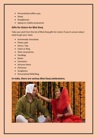  Personalized coffee cups
 Shoes
 Headphones
 laptop or mobile accessories
Gifts for Sisters for Bhai Dooj
Take your pick from this list of Bhai Dooj gifts for sisters if you're unsure about
what to get your sister.
 homemade chocolates
 Photo-cake
 Dress / Top
 Chain or Ring
 Silver accessories
 Handbag
 Books
 Cosmetics
 skincare items
 Perfumes
 Sunglasses
 Personalized Milk/Mug
In India, there are various Bhai Dooj celebrations.
 