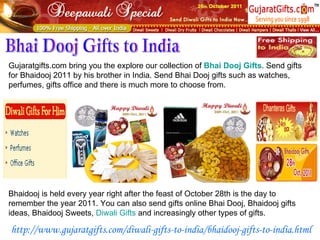 Gujaratgifts.com bring you the explore our collection of  Bhai   Dooj  Gifts . Send gifts for Bhaidooj 2011 by his brother in India. Send Bhai Dooj gifts such as watches, perfumes, gifts office and there is much more to choose from. Bhai Dooj Gifts to India Bhaidooj is held every year right after the feast of October 28th is the day to remember the year 2011. You can also send gifts online Bhai Dooj, Bhaidooj gifts ideas, Bhaidooj Sweets,  Diwali  Gifts  and increasingly other types of gifts. http://www.gujaratgifts.com/diwali-gifts-to-india/bhaidooj-gifts-to-india.html 