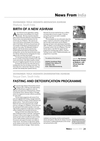 News From India
SIVANANDA YOGA VEDANTA MEENAKSHI ASHRAM
Madurai, South India
BIRTH OF A NEW ASHRAM
        new Ashram for the organisation is taking           Electricity has not yet reached the area, so efforts

A       shape close to the birthplace of Sri Swami
        Sivananda. We have acquired a beautiful
piece of land of five and a half acres, in the Government
                                                            are being made to ensure a supply. A near-by
                                                            spring and a pool ensure water is available
                                                            throughout the year.
Reserve forest only twenty kilometres from the                   The local people are very enthusiastic about the            Swami Mahadevananda
ancient holy city of Madurai. Also close by are             project. A plan for construction is being made and
many of the famous holy temples of the southern             with the help of well wishers and the Masters’
state of Tamil Nadu--the famous thousand-year old           blessings we hope to start operating by September
Siva temples Chidambaram and Rameswaram are                 2004. In addition, we are looking into the possibility
only two hours away. The Meenakshi temple at                of starting a centre in the city of Madurai. Once the
Madurai, with the two famous Subrahmanya                    Ashram opens, it will offer the regular Ashram
temples Pazhamuthirchalai and Tripramkundra,                programmes including yoga vacations, Teachers’
among others, are less than twenty kilometres away.         Training Courses, study in Vedanta philosophy, and
Our Ashram will become the resting place for many           programmes on ayurveda.
pilgrims who visit these holy temples.
     The land was purchased a few months ago and
we are currently constructing a building of two small          The address of the Ashram is:                           Above: The famous
rooms and a kitchen. We hope to acquire a further                                                                      Meenakshi Temple
few acres of neighbouring land in the very near future.        Kallutthu Saranthangi Village
                                                               Vadippatti Taluk, Madurai Dt,
                                                                                                                       at Madurai, only
     At present the site has only a few trees and no                                                                   20 km from the
building other than the one being constructed. The             Tamil Nadu, India
forest abounds in wild animals. Peacocks, monkeys              Email : Madurai@sivananda.org                           ashram
and deer have already been spotted close by.



SIVANANDA YOGA VEDANTA DHANWANTARI ASHRAM
Neyyar Dam, South India
FASTING AND DETOXIFICATION PROGRAMME
      ivananda Yoga Vedanta Dhanwanthari Ashram

S     at Neyyar Dam is offering a two-week Fasting
      and Detoxification programme under the
direction and supervision of Parameshwara, director
of the Retreat Centre, Moinhos Velhos in Portugal,
where the programme has been offered successfully
for many years.
     The two-week programme will consist of fruit
juice and vegetable broth fasting, massage treatments,
Quantum and Bicom sessions, herbal treatments and
gravity colonics. There will be Quantum testing
before the start of the programme with a health
print-out, and again on completion. At the same time
the participants will be able to partake in the usual
Yoga Vacation programme of yoga asana / pranayama
classes,meditation and chanting, and lectures.
     Fasting and herbs have always been Nature's
way of helping the body to heal itself. Fasting gives
the body a chance to put energy into eliminating
stored up toxins which are often the cause of many
chronic health problems whilst the herbs assist in          meditation and chanting, and the overall peaceful
                                                            ashram atmosphere, help with the release of worries      The first Fasting and Detoxification
this process and support the body's own ability to                                                                   Programme will be be from February
renew tissues. The practice of yoga asanas speeds           and emotions, enabling detoxification at the mental      8th, 2004. For further details please
up the release of toxins which is also assisted by the      and spiritual levels as well.                            contact YogaIndia@sivananda.org.
traditional ayurveda oil massage. Flower essences,


                                                                                                                      Autumn 2003 21
 