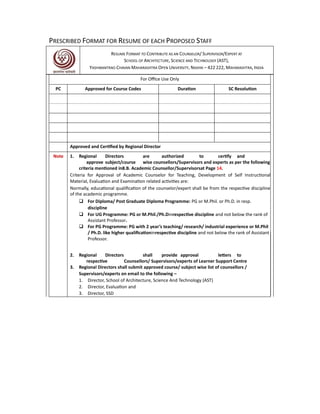 PRESCRIBED FORMAT FOR RESUME OF EACH PROPOSED STAFF
RESUME FORMAT TO CONTRIBUTE AS AN COUNSELOR/ SUPERVISOR/EXPERT AT
SCHOOL OF ARCHITECTURE, SCIENCE AND TECHNOLOGY (AST),
YASHWANTRAO CHAVAN MAHARASHTRA OPEN UNIVERSITY, NASHIK – 422 222, MAHARASHTRA, INDIA
For Office Use Only
PC Approved for Course Codes Duration SC Resolution
Approved and Certified by Regional Director
Note 1. Regional Directors are authorized to certify and
approve subject/course wise counsellors/Supervisors and experts as per the following
criteria mentioned in8.B. Academic Counsellor/Supervisorsat Page 14.
Criteria for Approval of Academic Counselor for Teaching, Development of Self Instructional
Material, Evaluation and Examination related activities are:
Normally, educational qualification of the counselor/expert shall be from the respective discipline
of the academic programme.
 For Diploma/ Post Graduate Diploma Programme: PG or M.Phil. or Ph.D. in resp.
discipline
 For UG Programme: PG or M.Phil./Ph.Dinrespective discipline and not below the rank of
Assistant Professor.
 For PG Programme: PG with 2 year’s teaching/ research/ industrial experience or M.Phil
/ Ph.D. like higher qualificationinrespective discipline and not below the rank of Assistant
Professor.
2. Regional Directors shall provide approval letters to
respective Counsellors/ Supervisors/experts of Learner Support Centre
3. Regional Directors shall submit approved course/ subject wise list of counsellors /
Supervisors/experts on email to the following –
1. Director, School of Architecture, Science And Technology (AST)
2. Director, Evaluation and
3. Director, SSD
 