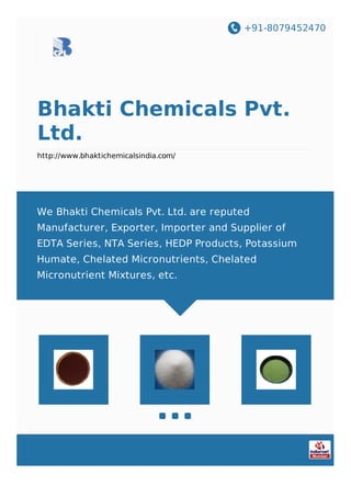 +91-8079452470
Bhakti Chemicals Pvt.
Ltd.
http://www.bhaktichemicalsindia.com/
We Bhakti Chemicals Pvt. Ltd. are reputed
Manufacturer, Exporter, Importer and Supplier of
EDTA Series, NTA Series, HEDP Products, Potassium
Humate, Chelated Micronutrients, Chelated
Micronutrient Mixtures, etc.
 