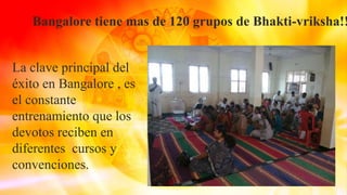 Bangalore tiene mas de 120 grupos de Bhakti-vriksha!!
La clave principal del
éxito en Bangalore , es
el constante
entrenamiento que los
devotos reciben en
diferentes cursos y
convenciones.
 
