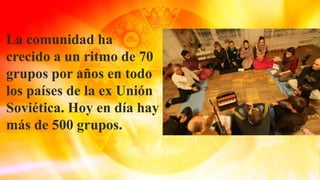 La comunidad ha
crecido a un ritmo de 70
grupos por años en todo
los países de la ex Unión
Soviética. Hoy en día hay
más de 500 grupos.
 
