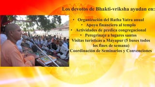 Los devotos de Bhakti-vriksha ayudan en:
• Organización del Ratha Yatra anual
• Apoyo financiero al templo
• Actividades de predica congregacional
• Peregrinaje a lugares santos
• Visitas turísticas a Mayapur (5 buses todos
los fines de semana)
• Coordinación de Seminarios y Convenciones
 