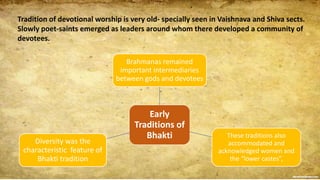 Tradition of devotional worship is very old- specially seen in Vaishnava and Shiva sects.
Slowly poet-saints emerged as leaders around whom there developed a community of
devotees.
Early
Traditions of
Bhakti
Brahmanas remained
important intermediaries
between gods and devotees
These traditions also
accommodated and
acknowledged women and
the “lower castes”,
Diversity was the
characteristic feature of
Bhakti tradition
 