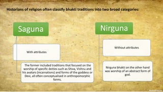 Historians of religion often classify bhakti traditions into two broad categories:
Saguna
With attributes
The former included traditions that focused on the
worship of specific deities such as Shiva, Vishnu and
his avatars (incarnations) and forms of the goddess or
Devi, all often conceptualised in anthropomorphic
forms.
Nirguna
Without attributes
Nirguna bhakti on the other hand
was worship of an abstract form of
god.
 